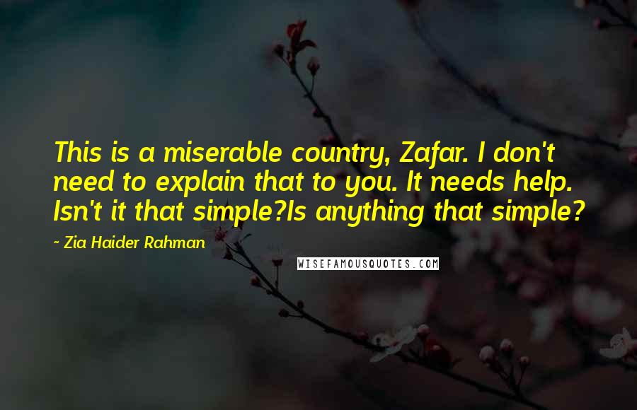 Zia Haider Rahman Quotes: This is a miserable country, Zafar. I don't need to explain that to you. It needs help. Isn't it that simple?Is anything that simple?