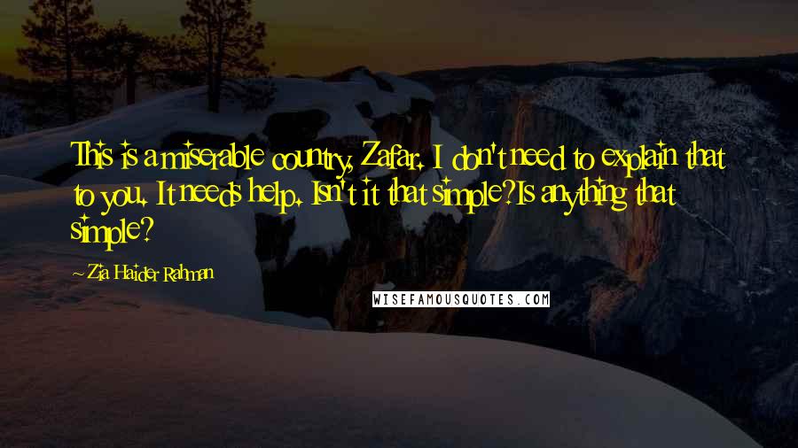 Zia Haider Rahman Quotes: This is a miserable country, Zafar. I don't need to explain that to you. It needs help. Isn't it that simple?Is anything that simple?