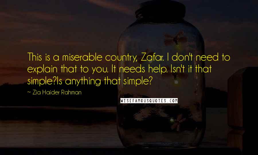 Zia Haider Rahman Quotes: This is a miserable country, Zafar. I don't need to explain that to you. It needs help. Isn't it that simple?Is anything that simple?