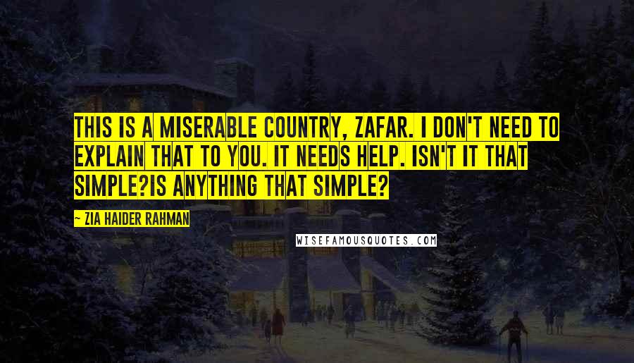 Zia Haider Rahman Quotes: This is a miserable country, Zafar. I don't need to explain that to you. It needs help. Isn't it that simple?Is anything that simple?