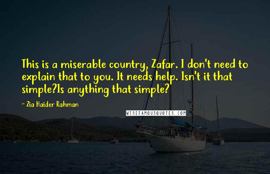 Zia Haider Rahman Quotes: This is a miserable country, Zafar. I don't need to explain that to you. It needs help. Isn't it that simple?Is anything that simple?