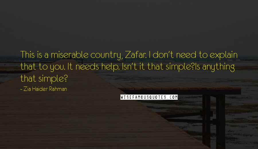 Zia Haider Rahman Quotes: This is a miserable country, Zafar. I don't need to explain that to you. It needs help. Isn't it that simple?Is anything that simple?