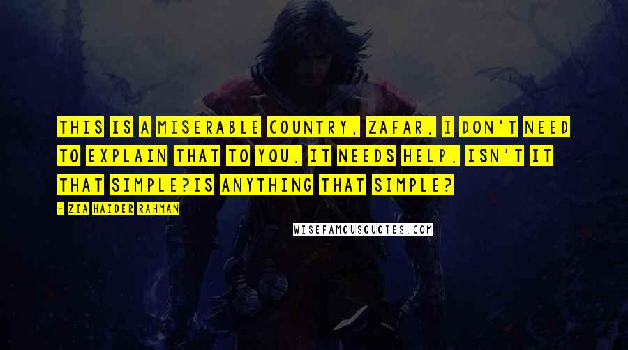 Zia Haider Rahman Quotes: This is a miserable country, Zafar. I don't need to explain that to you. It needs help. Isn't it that simple?Is anything that simple?