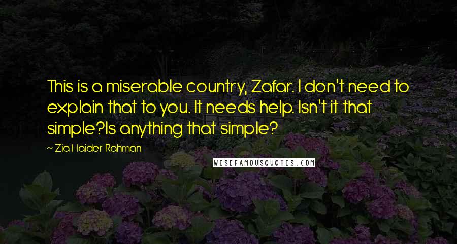 Zia Haider Rahman Quotes: This is a miserable country, Zafar. I don't need to explain that to you. It needs help. Isn't it that simple?Is anything that simple?