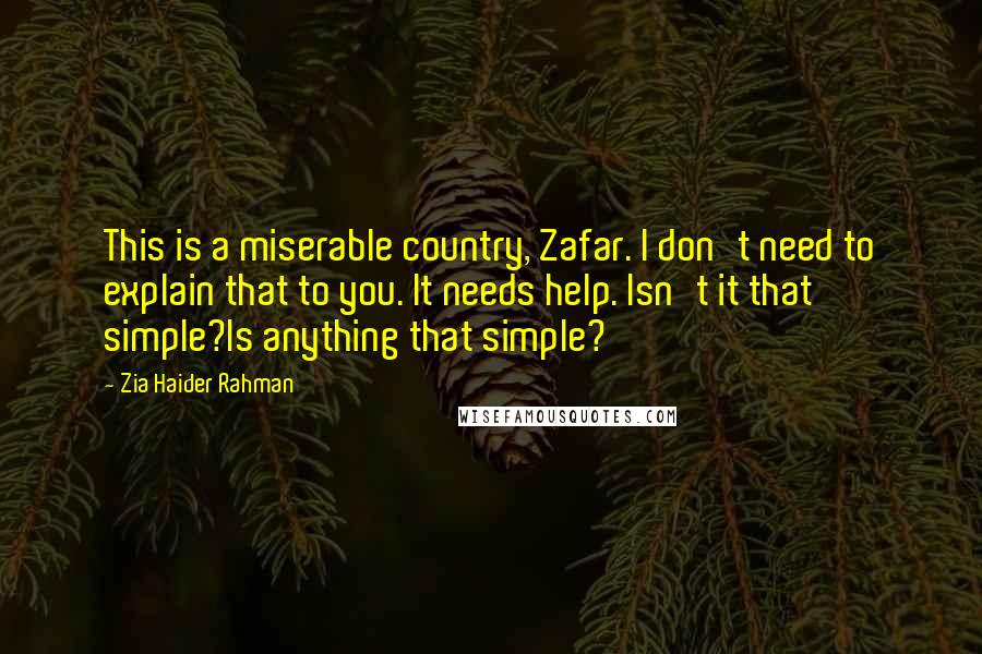 Zia Haider Rahman Quotes: This is a miserable country, Zafar. I don't need to explain that to you. It needs help. Isn't it that simple?Is anything that simple?