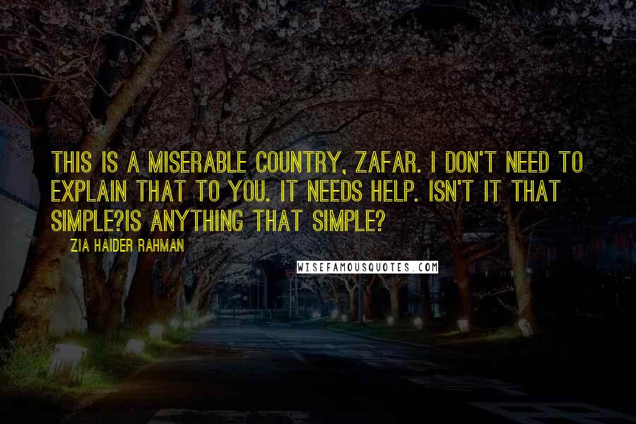 Zia Haider Rahman Quotes: This is a miserable country, Zafar. I don't need to explain that to you. It needs help. Isn't it that simple?Is anything that simple?