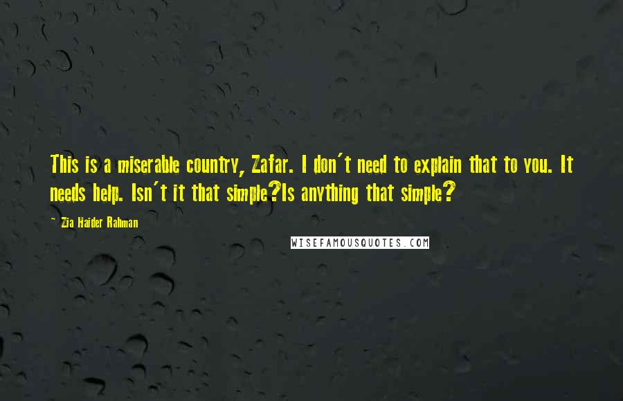 Zia Haider Rahman Quotes: This is a miserable country, Zafar. I don't need to explain that to you. It needs help. Isn't it that simple?Is anything that simple?