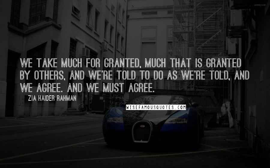 Zia Haider Rahman Quotes: We take much for granted, much that is granted by others, and we're told to do as we're told, and we agree. And we must agree.
