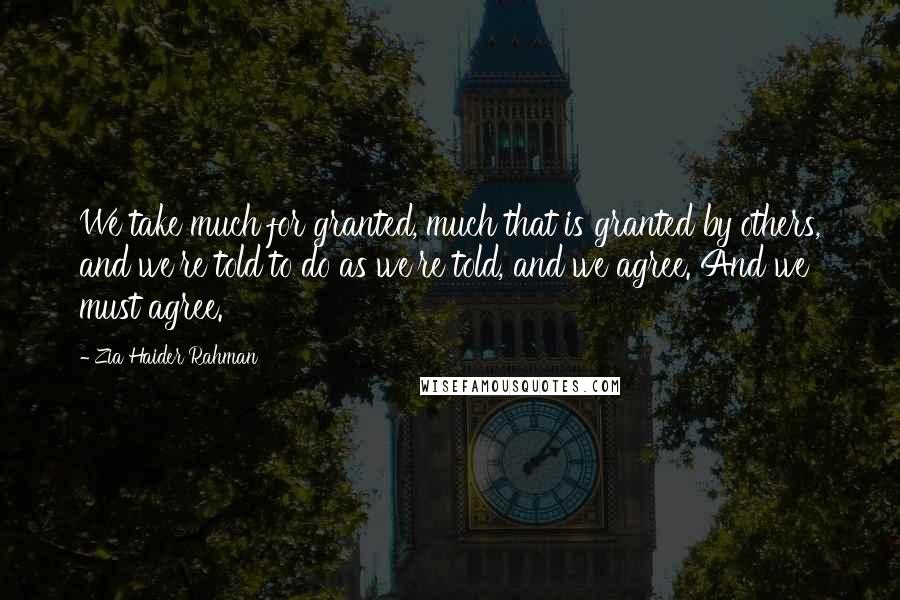 Zia Haider Rahman Quotes: We take much for granted, much that is granted by others, and we're told to do as we're told, and we agree. And we must agree.