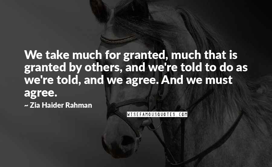 Zia Haider Rahman Quotes: We take much for granted, much that is granted by others, and we're told to do as we're told, and we agree. And we must agree.