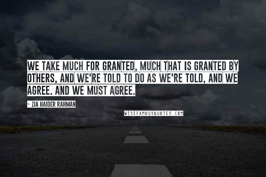 Zia Haider Rahman Quotes: We take much for granted, much that is granted by others, and we're told to do as we're told, and we agree. And we must agree.