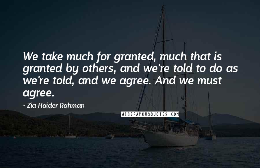 Zia Haider Rahman Quotes: We take much for granted, much that is granted by others, and we're told to do as we're told, and we agree. And we must agree.