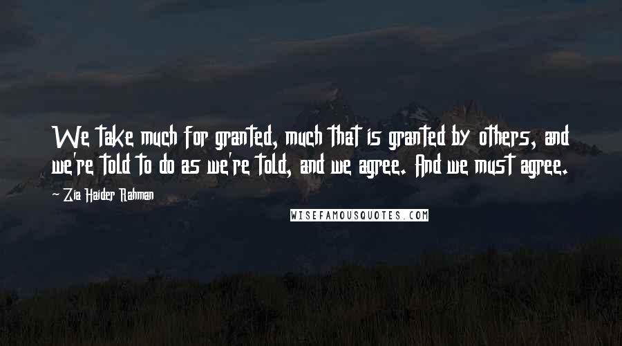 Zia Haider Rahman Quotes: We take much for granted, much that is granted by others, and we're told to do as we're told, and we agree. And we must agree.