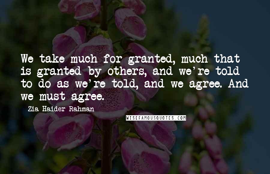 Zia Haider Rahman Quotes: We take much for granted, much that is granted by others, and we're told to do as we're told, and we agree. And we must agree.
