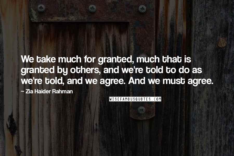 Zia Haider Rahman Quotes: We take much for granted, much that is granted by others, and we're told to do as we're told, and we agree. And we must agree.