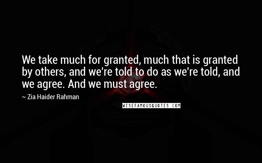 Zia Haider Rahman Quotes: We take much for granted, much that is granted by others, and we're told to do as we're told, and we agree. And we must agree.