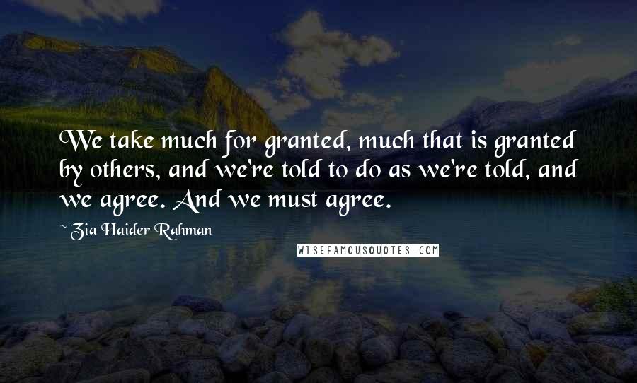 Zia Haider Rahman Quotes: We take much for granted, much that is granted by others, and we're told to do as we're told, and we agree. And we must agree.