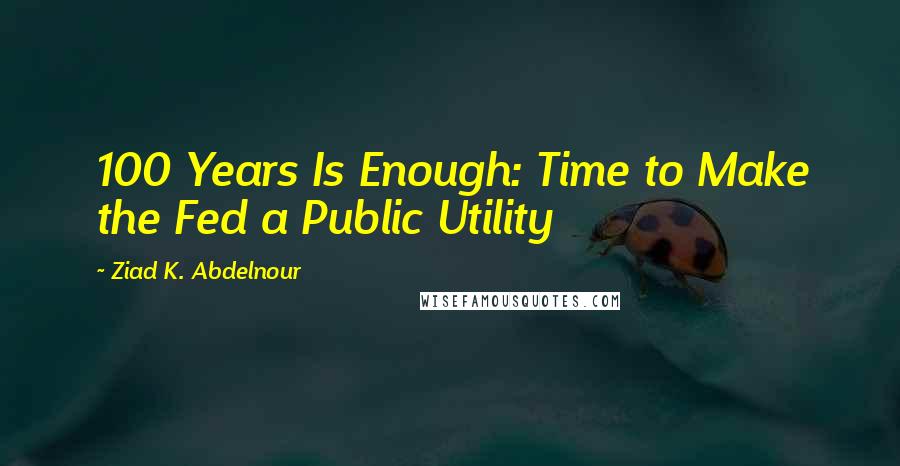 Ziad K. Abdelnour Quotes: 100 Years Is Enough: Time to Make the Fed a Public Utility