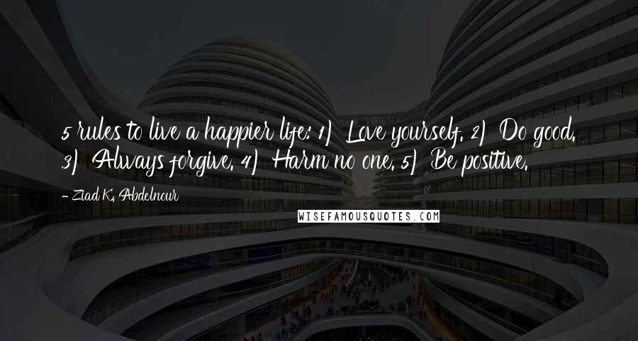 Ziad K. Abdelnour Quotes: 5 rules to live a happier life: 1) Love yourself. 2) Do good. 3) Always forgive. 4) Harm no one. 5) Be positive.