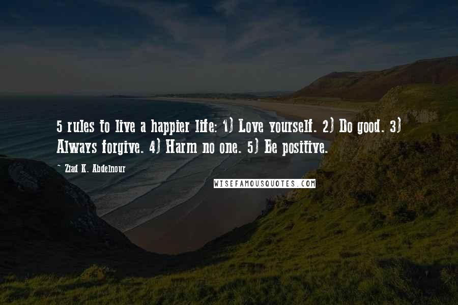 Ziad K. Abdelnour Quotes: 5 rules to live a happier life: 1) Love yourself. 2) Do good. 3) Always forgive. 4) Harm no one. 5) Be positive.