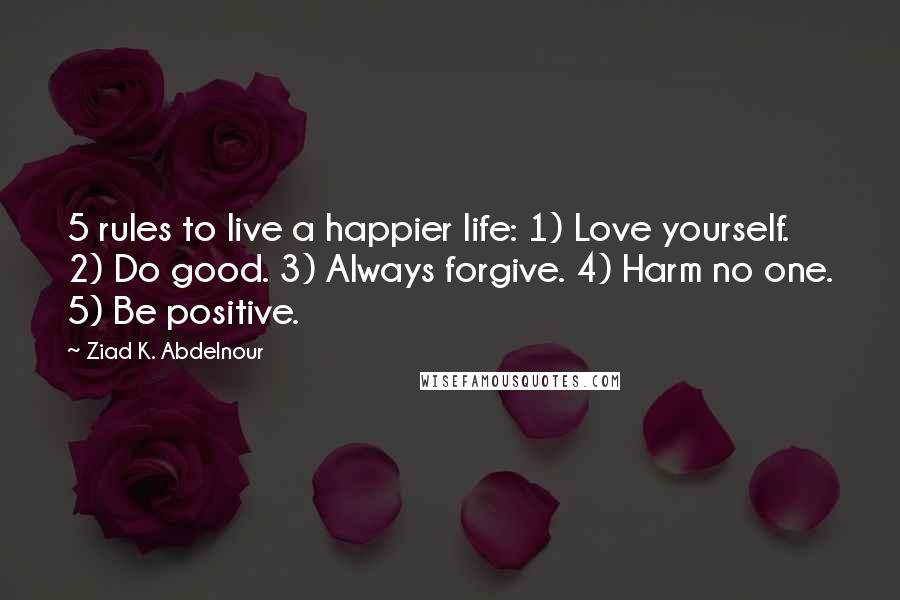 Ziad K. Abdelnour Quotes: 5 rules to live a happier life: 1) Love yourself. 2) Do good. 3) Always forgive. 4) Harm no one. 5) Be positive.