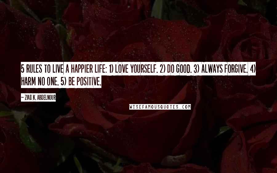 Ziad K. Abdelnour Quotes: 5 rules to live a happier life: 1) Love yourself. 2) Do good. 3) Always forgive. 4) Harm no one. 5) Be positive.