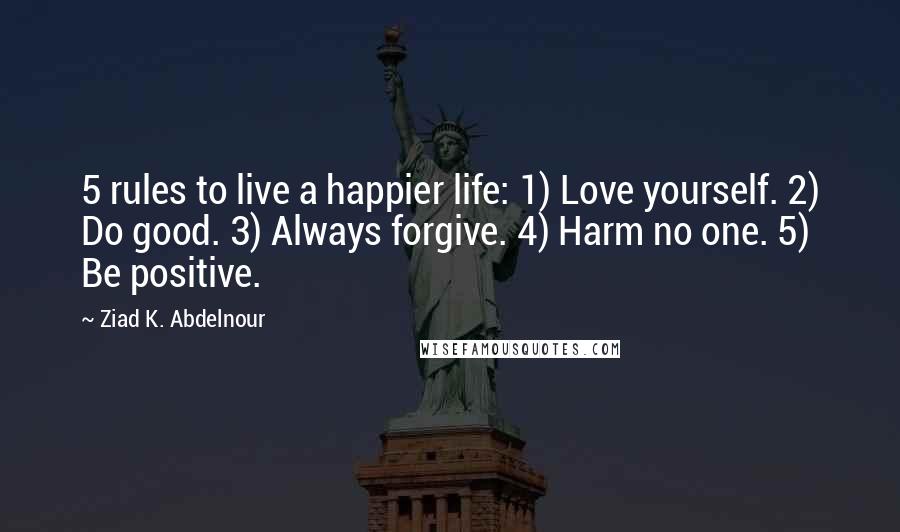 Ziad K. Abdelnour Quotes: 5 rules to live a happier life: 1) Love yourself. 2) Do good. 3) Always forgive. 4) Harm no one. 5) Be positive.