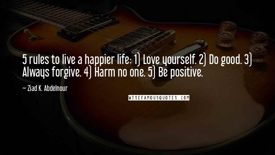 Ziad K. Abdelnour Quotes: 5 rules to live a happier life: 1) Love yourself. 2) Do good. 3) Always forgive. 4) Harm no one. 5) Be positive.