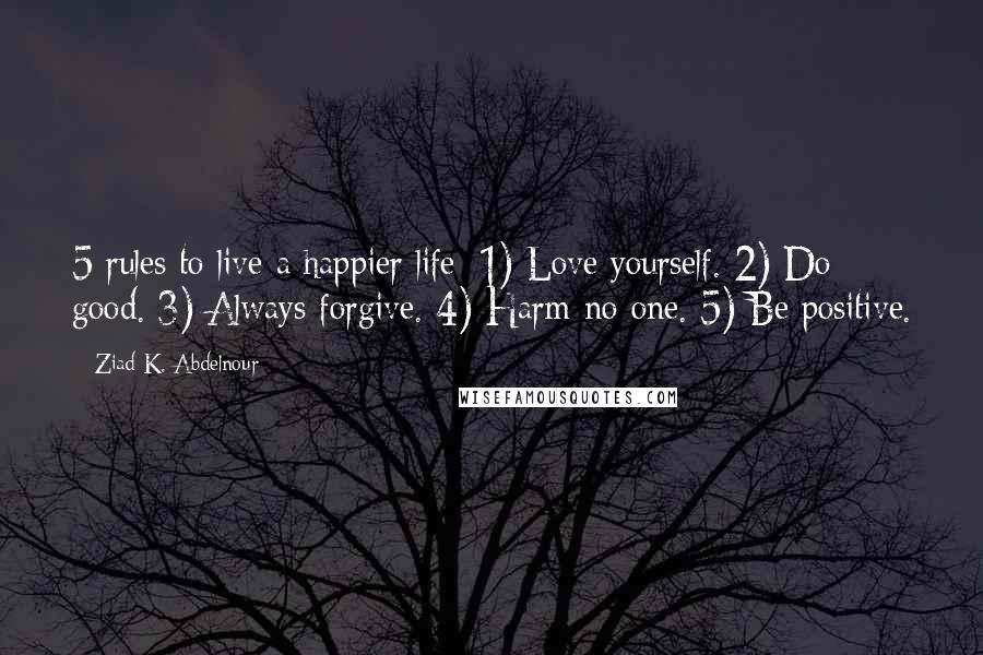 Ziad K. Abdelnour Quotes: 5 rules to live a happier life: 1) Love yourself. 2) Do good. 3) Always forgive. 4) Harm no one. 5) Be positive.