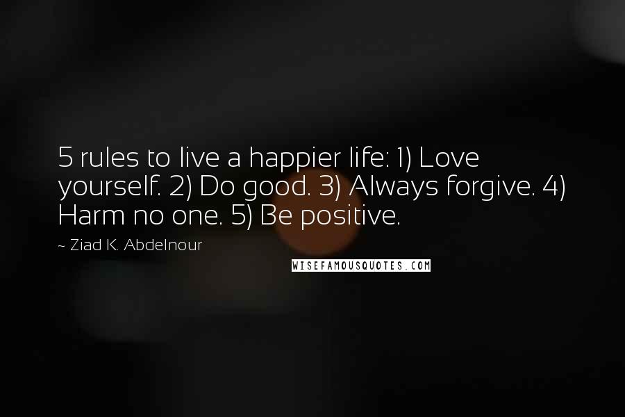 Ziad K. Abdelnour Quotes: 5 rules to live a happier life: 1) Love yourself. 2) Do good. 3) Always forgive. 4) Harm no one. 5) Be positive.