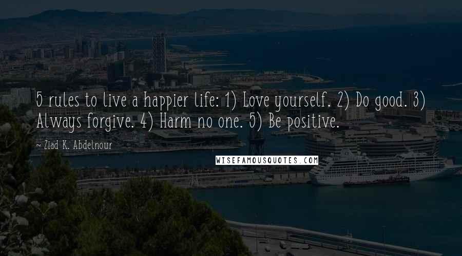 Ziad K. Abdelnour Quotes: 5 rules to live a happier life: 1) Love yourself. 2) Do good. 3) Always forgive. 4) Harm no one. 5) Be positive.