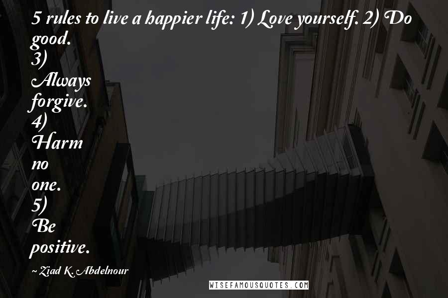 Ziad K. Abdelnour Quotes: 5 rules to live a happier life: 1) Love yourself. 2) Do good. 3) Always forgive. 4) Harm no one. 5) Be positive.