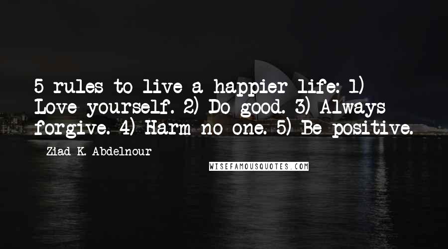 Ziad K. Abdelnour Quotes: 5 rules to live a happier life: 1) Love yourself. 2) Do good. 3) Always forgive. 4) Harm no one. 5) Be positive.