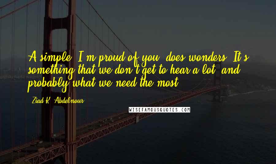 Ziad K. Abdelnour Quotes: A simple "I'm proud of you" does wonders. It's something that we don't get to hear a lot, and probably what we need the most.