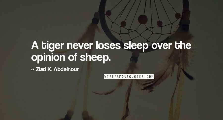 Ziad K. Abdelnour Quotes: A tiger never loses sleep over the opinion of sheep.