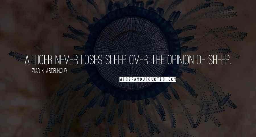 Ziad K. Abdelnour Quotes: A tiger never loses sleep over the opinion of sheep.