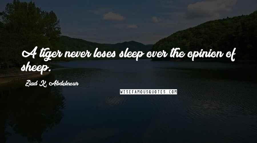 Ziad K. Abdelnour Quotes: A tiger never loses sleep over the opinion of sheep.