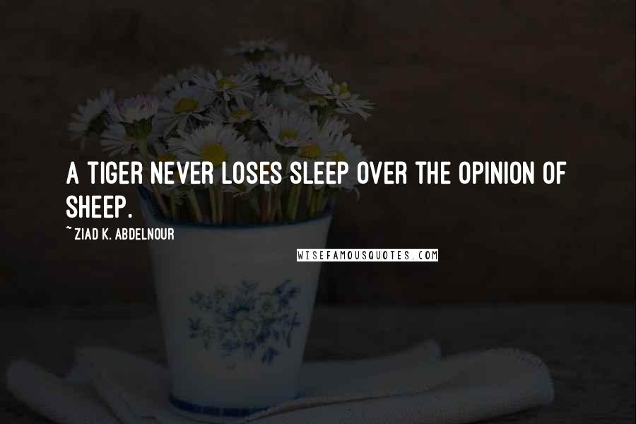 Ziad K. Abdelnour Quotes: A tiger never loses sleep over the opinion of sheep.