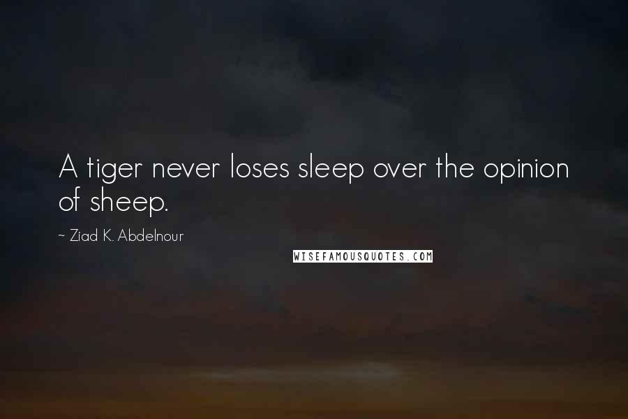 Ziad K. Abdelnour Quotes: A tiger never loses sleep over the opinion of sheep.