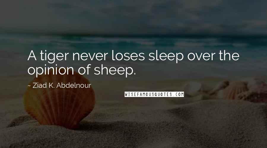 Ziad K. Abdelnour Quotes: A tiger never loses sleep over the opinion of sheep.