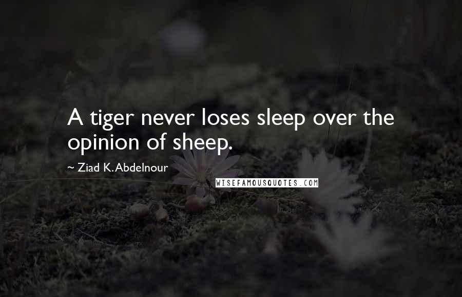 Ziad K. Abdelnour Quotes: A tiger never loses sleep over the opinion of sheep.