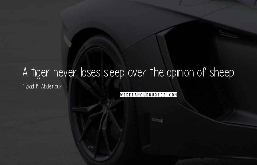 Ziad K. Abdelnour Quotes: A tiger never loses sleep over the opinion of sheep.