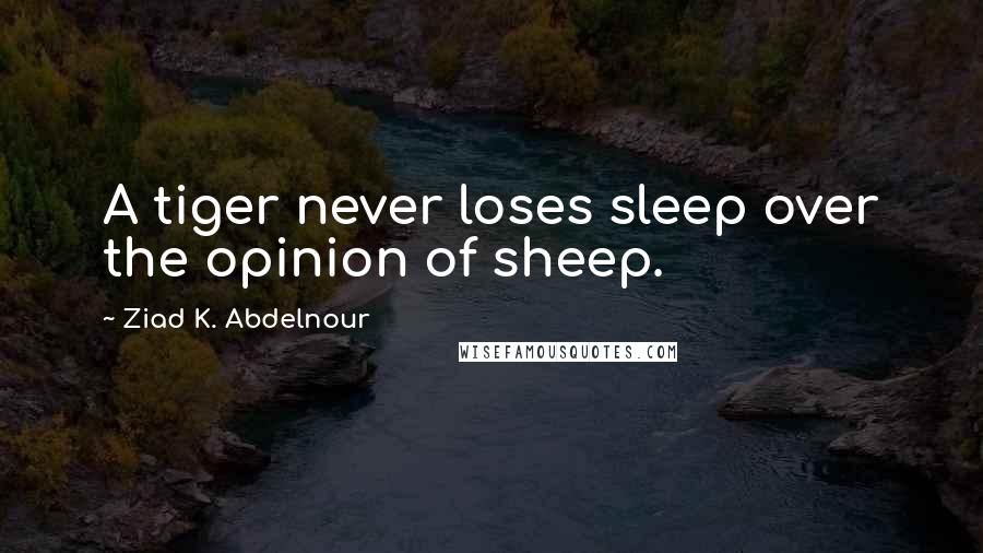 Ziad K. Abdelnour Quotes: A tiger never loses sleep over the opinion of sheep.