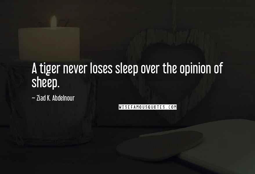 Ziad K. Abdelnour Quotes: A tiger never loses sleep over the opinion of sheep.