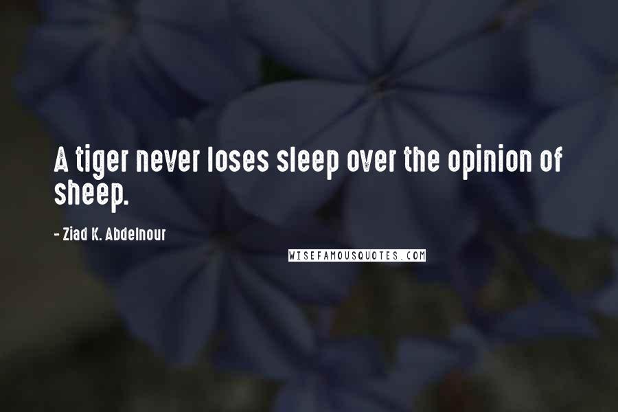 Ziad K. Abdelnour Quotes: A tiger never loses sleep over the opinion of sheep.