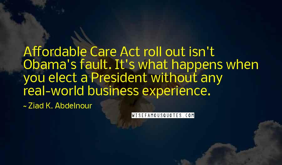 Ziad K. Abdelnour Quotes: Affordable Care Act roll out isn't Obama's fault. It's what happens when you elect a President without any real-world business experience.