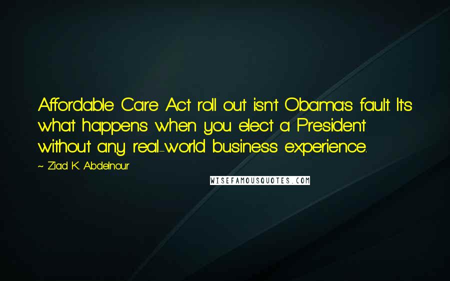 Ziad K. Abdelnour Quotes: Affordable Care Act roll out isn't Obama's fault. It's what happens when you elect a President without any real-world business experience.