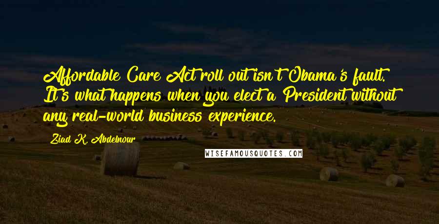Ziad K. Abdelnour Quotes: Affordable Care Act roll out isn't Obama's fault. It's what happens when you elect a President without any real-world business experience.