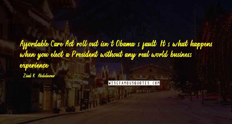 Ziad K. Abdelnour Quotes: Affordable Care Act roll out isn't Obama's fault. It's what happens when you elect a President without any real-world business experience.