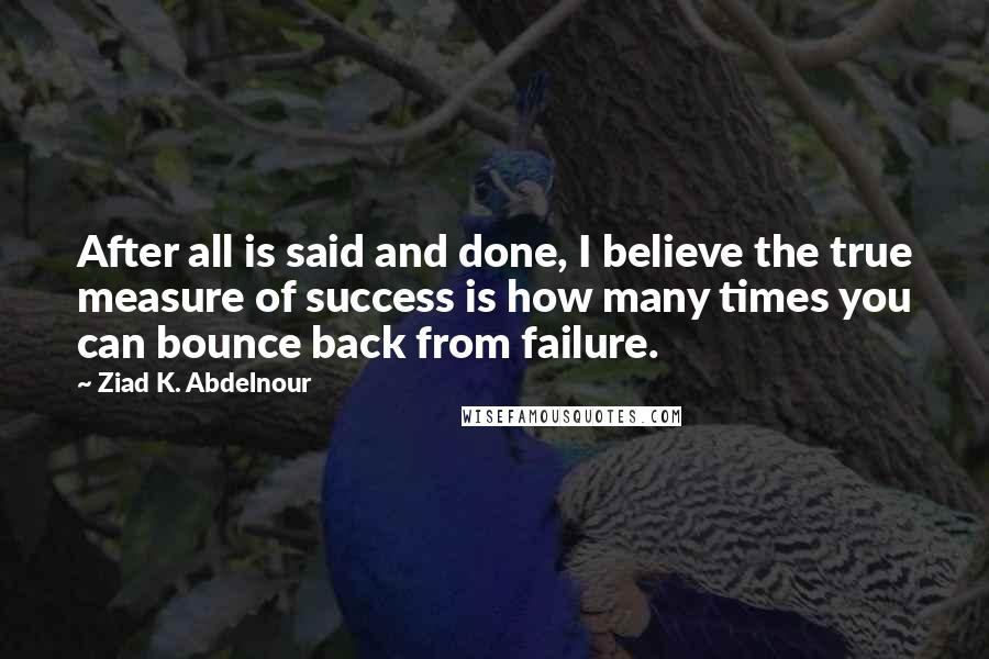 Ziad K. Abdelnour Quotes: After all is said and done, I believe the true measure of success is how many times you can bounce back from failure.